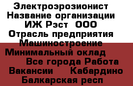 Электроэрозионист › Название организации ­ ИЖ-Рэст, ООО › Отрасль предприятия ­ Машиностроение › Минимальный оклад ­ 25 000 - Все города Работа » Вакансии   . Кабардино-Балкарская респ.